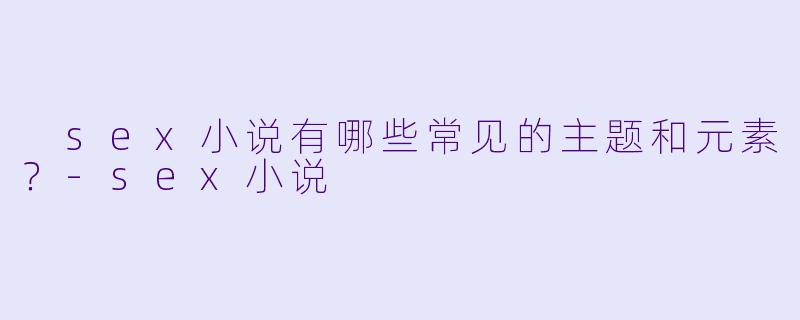 sex小说有哪些常见的主题和元素?