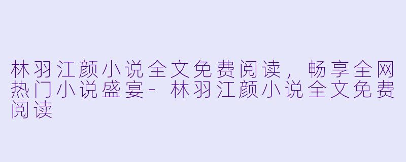 林羽江颜小说全文免费阅读，畅享全网热门小说盛宴-林羽江颜小说全文免费阅读