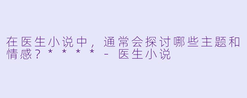 在医生小说中,通常会探讨哪些主题和情感?****