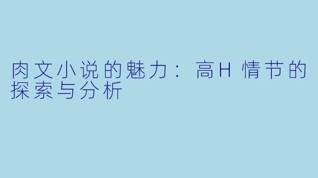 肉文小说的魅力:高H情节的探索与分析