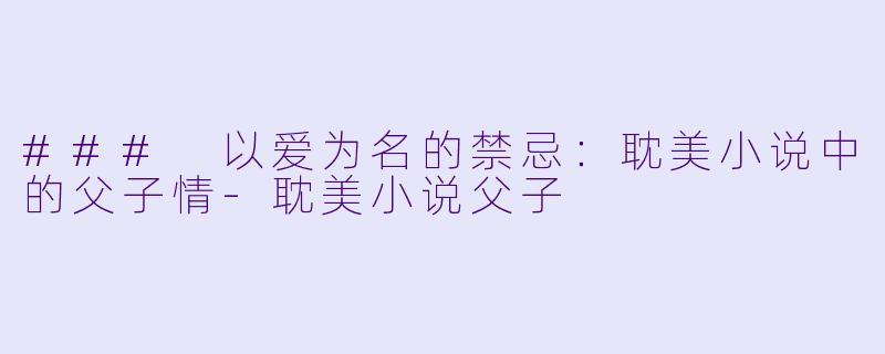 ### 以爱为名的禁忌：耽美小说中的父子情-耽美小说父子
