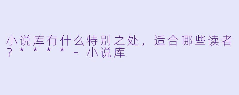 小说库有什么特别之处,适合哪些读者?****