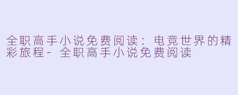 全职高手小说免费阅读：电竞世界的精彩旅程-全职高手小说免费阅读