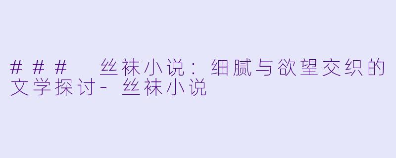 ### 丝袜小说：细腻与欲望交织的文学探讨-丝袜小说