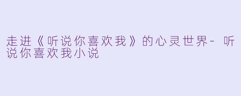 走进《听说你喜欢我》的心灵世界-听说你喜欢我小说