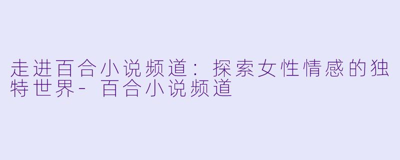 走进百合小说频道：探索女性情感的独特世界-百合小说频道