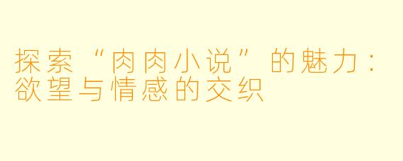 探索“肉肉小说”的魅力:欲望与情感的交织