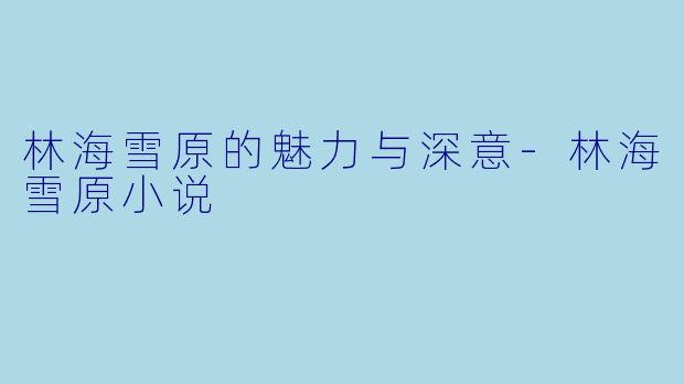 林海雪原的魅力与深意-林海雪原小说