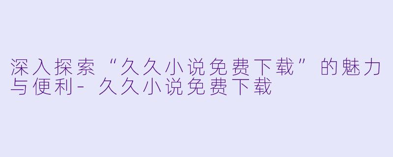 深入探索“久久小说免费下载”的魅力与便利-久久小说免费下载