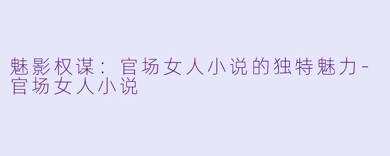 魅影权谋：官场女人小说的独特魅力-官场女人小说