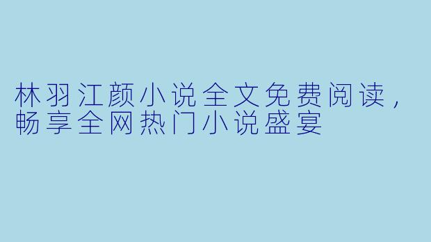 林羽江颜小说全文免费阅读,畅享全网热门小说盛宴