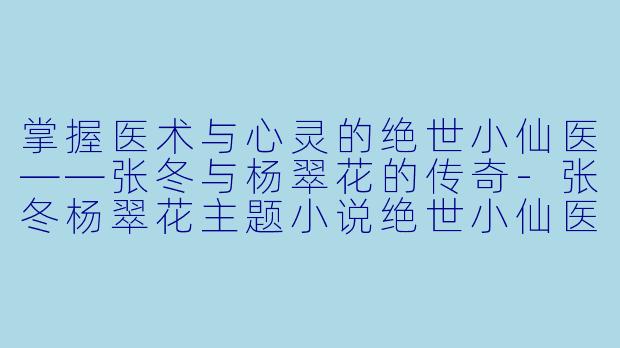 掌握医术与心灵的绝世小仙医——张冬与杨翠花的传奇