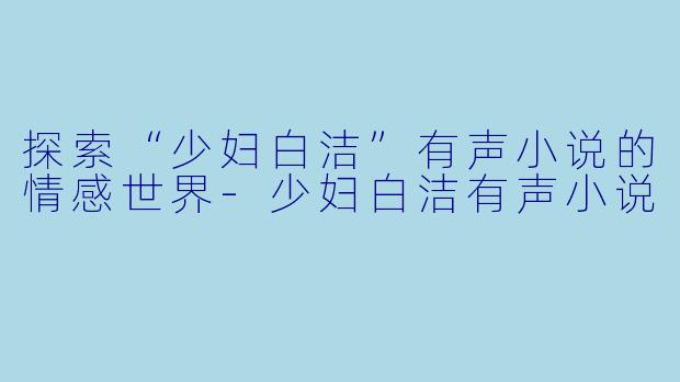 探索“少妇白洁”有声小说的情感世界-少妇白洁有声小说