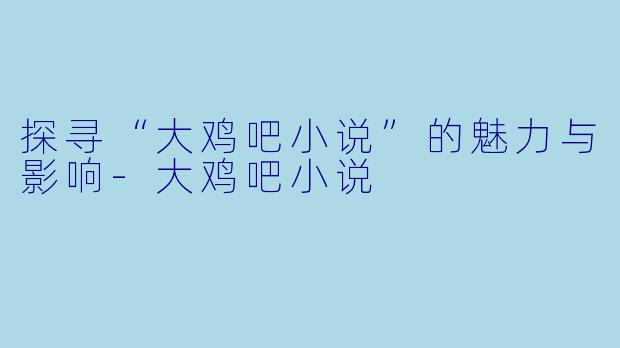 探寻“大鸡吧小说”的魅力与影响-大鸡吧小说