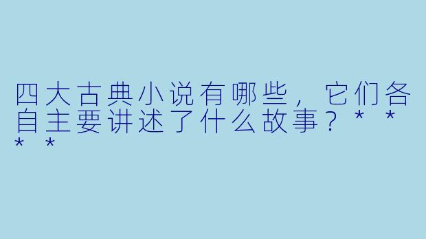 四大古典小说有哪些,它们各自主要讲述了什么故事?****