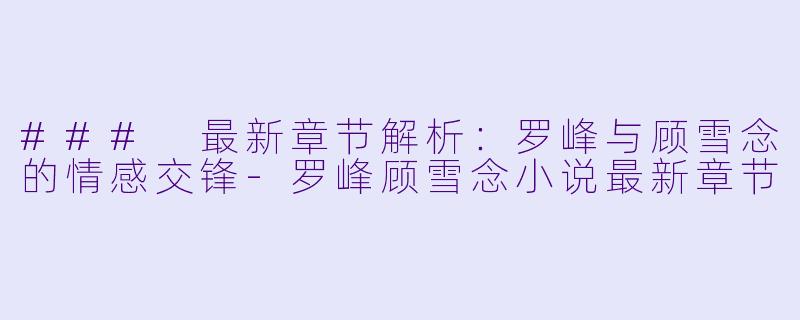 ### 最新章节解析:罗峰与顾雪念的情感交锋