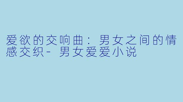 爱欲的交响曲：男女之间的情感交织-男女爱爱小说