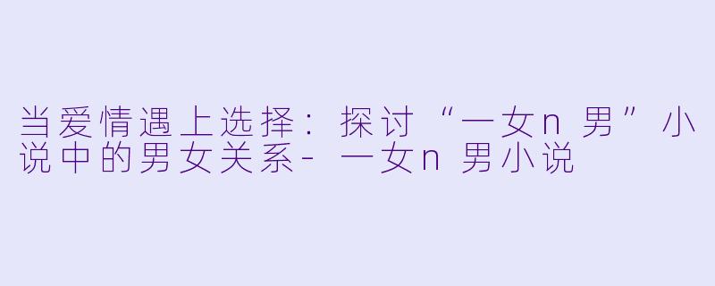 当爱情遇上选择：探讨“一女n男”小说中的男女关系-一女n男小说