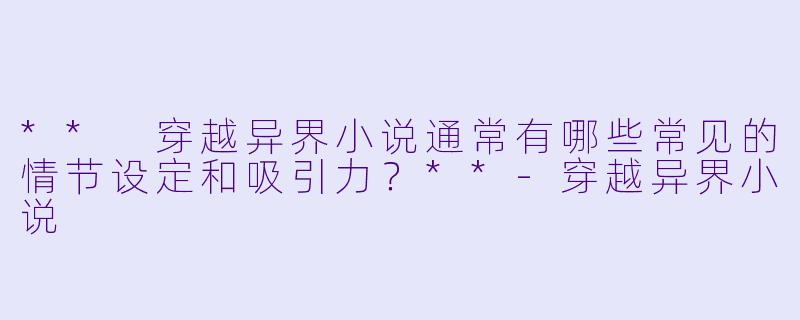 ** 穿越异界小说通常有哪些常见的情节设定和吸引力?**