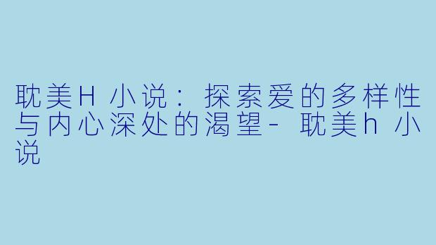 耽美H小说：探索爱的多样性与内心深处的渴望-耽美h小说