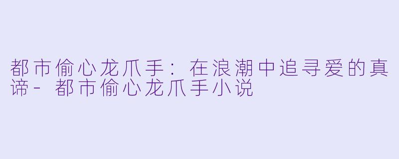 都市偷心龙爪手：在浪潮中追寻爱的真谛-都市偷心龙爪手小说