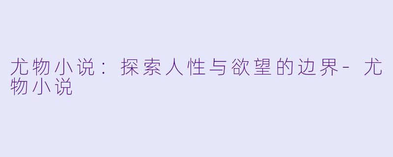 尤物小说：探索人性与欲望的边界-尤物小说