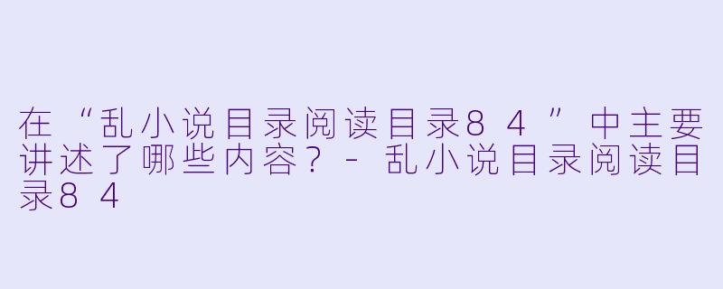 在“乱小说目录阅读目录84”中主要讲述了哪些内容?