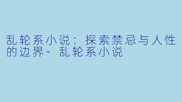 乱轮系小说：探索禁忌与人性的边界-乱轮系小说