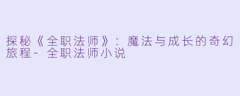 探秘《全职法师》：魔法与成长的奇幻旅程-全职法师小说