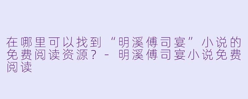 在哪里可以找到“明溪傅司宴”小说的免费阅读资源?