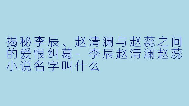揭秘李辰、赵清澜与赵蕊之间的爱恨纠葛-李辰赵清澜赵蕊小说名字叫什么
