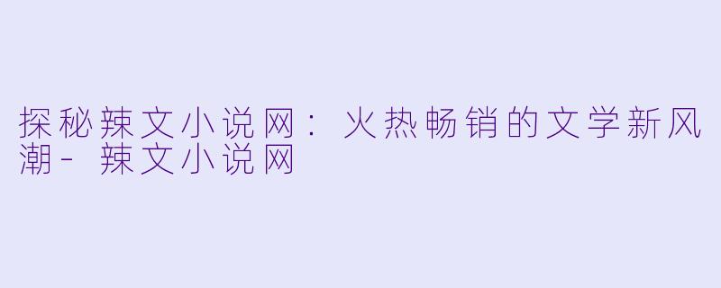 探秘辣文小说网：火热畅销的文学新风潮-辣文小说网