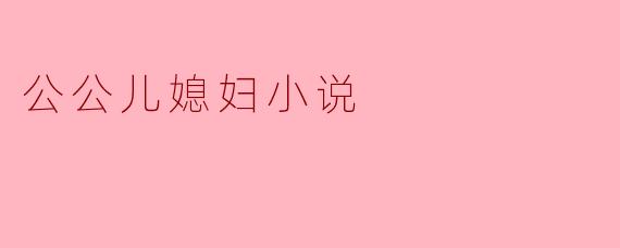 公公儿媳妇小说主要讲述了什么样的情感纠葛?