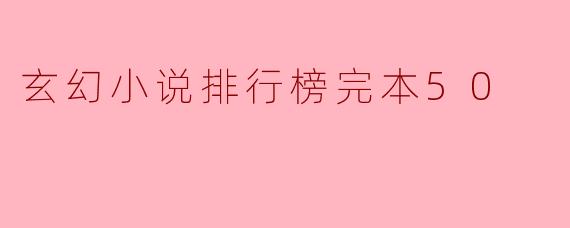 当前热门的玄幻小说排行榜中,完本的50部作品有哪些值得推荐的?**