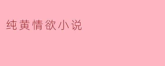 纯黄情欲小说有什么特点,它们是如何吸引读者的?