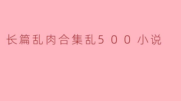长篇乱肉合集乱500小说是什么类型的作品,它讲述了什么内容?