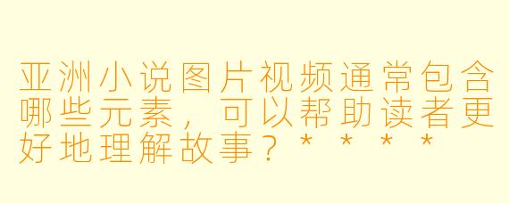 亚洲小说图片视频通常包含哪些元素，可以帮助读者更好地理解故事？****
