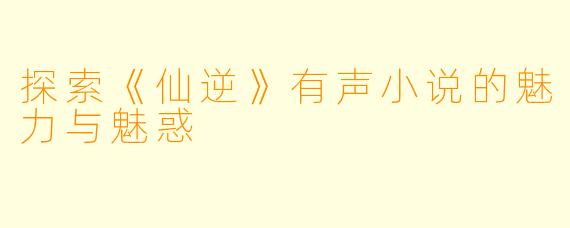 探索《仙逆》有声小说的魅力与魅惑