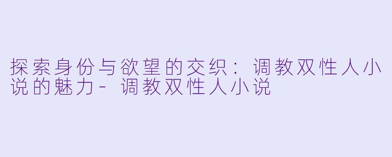 探索身份与欲望的交织：调教双性人小说的魅力-调教双性人小说