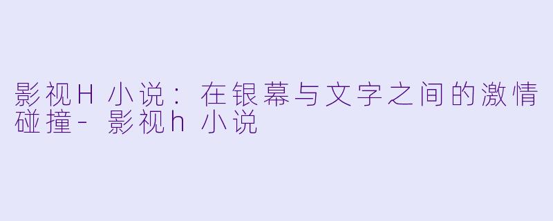 影视H小说：在银幕与文字之间的激情碰撞-影视h小说