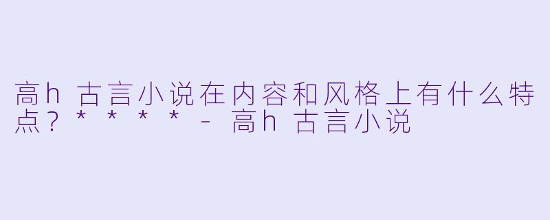 高h古言小说在内容和风格上有什么特点?****
