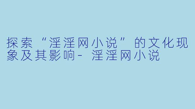 探索“淫淫网小说”的文化现象及其影响-淫淫网小说