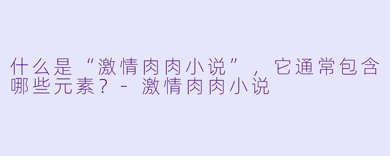 什么是“激情肉肉小说”，它通常包含哪些元素？-激情肉肉小说