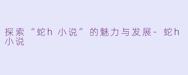 探索“蛇h小说”的魅力与发展-蛇h小说