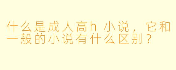 什么是成人高h小说,它和一般的小说有什么区别?