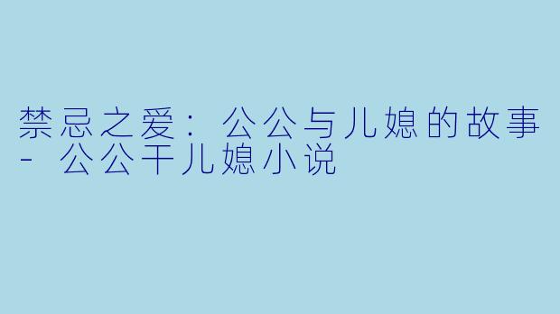 禁忌之爱：公公与儿媳的故事-公公干儿媳小说