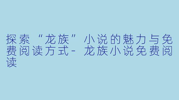 探索“龙族”小说的魅力与免费阅读方式-龙族小说免费阅读