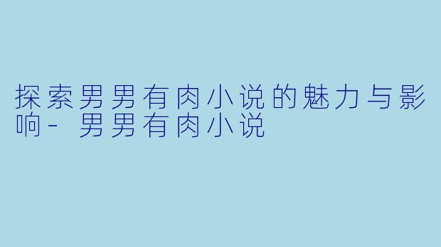 探索男男有肉小说的魅力与影响-男男有肉小说