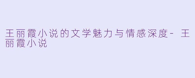 王丽霞小说的文学魅力与情感深度-王丽霞小说