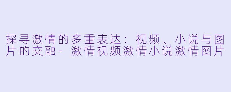 探寻激情的多重表达：视频、小说与图片的交融-激情视频激情小说激情图片